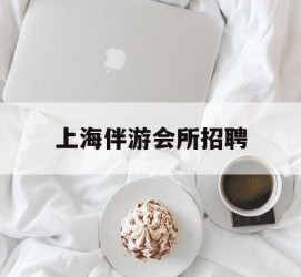 桂林上海伴游会所雇用(上海伴游雇用月入20)