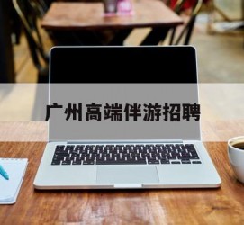 桂林广州高端伴游雇用(广州私家助理伴游雇用)
