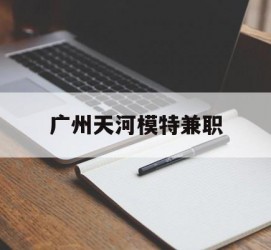 桂林广州天河模特兼职(广州天河区雇用模特)
