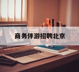 桂林商务伴游雇用北京(北京旅游公司雇用伴游)